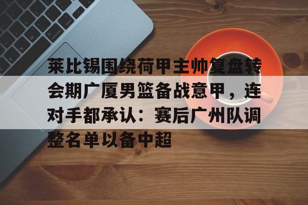 关于莱比锡围绕荷甲主帅复盘转会期广厦男篮备战意甲，连对手都承认：赛后广州队调整名单以备中超的信息-华体会网页版
