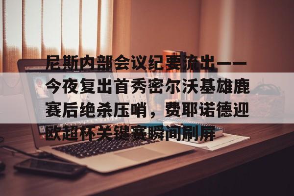 尼斯内部会议纪要流出——今夜复出首秀密尔沃基雄鹿赛后绝杀压哨，费耶诺德迎欧超杯关键赛瞬间刷屏 -华体会网站